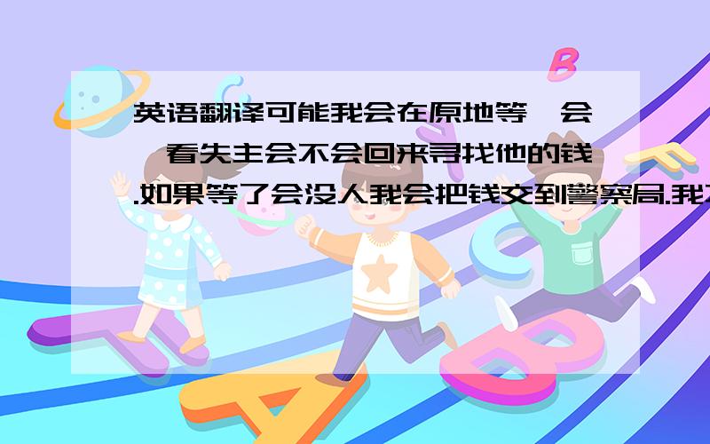 英语翻译可能我会在原地等一会,看失主会不会回来寻找他的钱.如果等了会没人我会把钱交到警察局.我不会把钱归自己所有或者捐掉,因为失主可能很急需那笔钱.