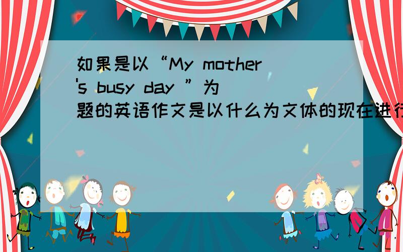 如果是以“My mother's busy day ”为题的英语作文是以什么为文体的现在进行时？过去式？什么时候用现在进行时？