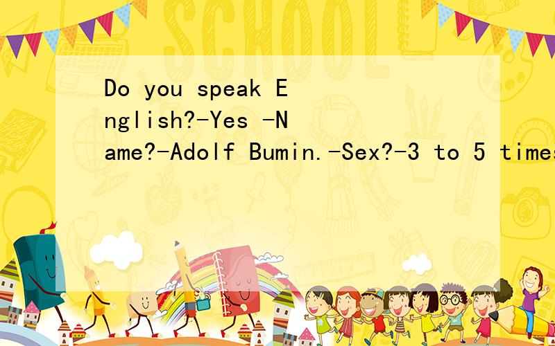 Do you speak English?-Yes -Name?-Adolf Bumin.-Sex?-3 to 5 times a week.-No,I mean..male/femalDo you speak English?-Yes -Name?-Adolf Bumin.-Sex?-3 to 5 times a week.-No,I mean..male/female?-Yes,male,female and sometimes camels.-Holy cow!-Yes,cows,shee