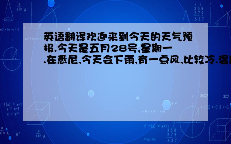 英语翻译欢迎来到今天的天气预报.今天是五月28号,星期一.在悉尼,今天会下雨,有一点风,比较冷.温度介于16到8度之间.最好带上你的雨衣.明天在悉尼,是阳光明媚的,不过还是有点风.温度介于17