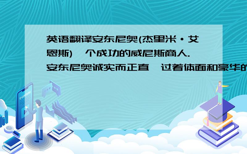 英语翻译安东尼奥(杰里米·艾恩斯)一个成功的威尼斯商人.安东尼奥诚实而正直,过着体面和豪华的生活.他对每个人都很慷慨大方,对朋友巴萨尼奥更是两肋插刀.当巴萨尼奥向他寻求帮助,他义