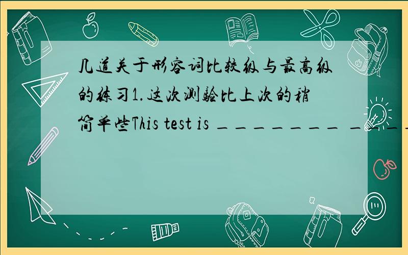 几道关于形容词比较级与最高级的练习1.这次测验比上次的稍简单些This test is _______ _________ _________than the last one2.数学不如中文有趣Maths is _______ ________than Chinese3.那个盒子是这个的四倍That box