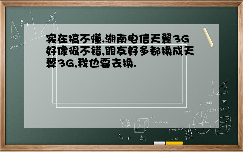 实在搞不懂.湖南电信天翼3G好像很不错,朋友好多都换成天翼3G,我也要去换.