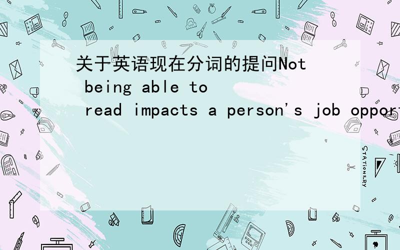 关于英语现在分词的提问Not being able to read impacts a person's job opportunities and increases poverty .这句话中,being为什么词性?作何成分?是现在分词?那做什么成分?还是动名词?