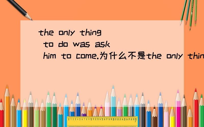 the only thing to do was ask him to come.为什么不是the only thing to do was to ask him to come或the only thing to do was asking him to come.能否再说明白一点？