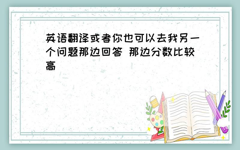 英语翻译或者你也可以去我另一个问题那边回答 那边分数比较高