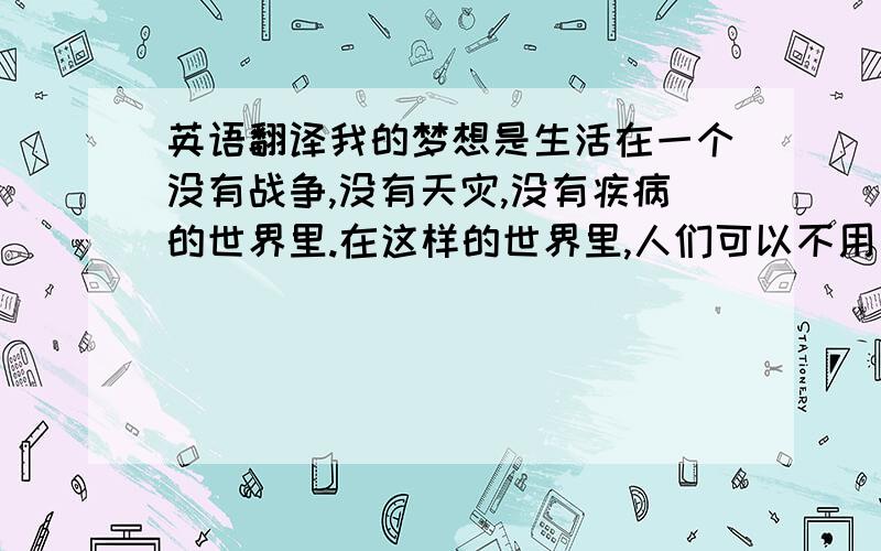 英语翻译我的梦想是生活在一个没有战争,没有天灾,没有疾病的世界里.在这样的世界里,人们可以不用为了生活而忙碌,不用为了生活而烦恼.没有病人,没有地震,没有我们一直都厌恶的战争,一