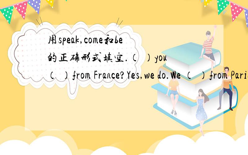 用speak,come和be的正确形式填空.（ ）you（ ）from France?Yes,we do.We （ ）from Paris,France.We（ ）French.We（ ）French；our language（ ）French.My friend,Hans（ ）German；he（ ）form Germany.He（ ）German；his language