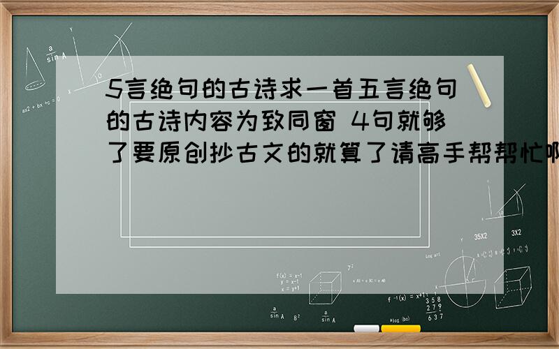 5言绝句的古诗求一首五言绝句的古诗内容为致同窗 4句就够了要原创抄古文的就算了请高手帮帮忙啊谢谢