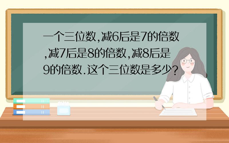 一个三位数,减6后是7的倍数,减7后是8的倍数,减8后是9的倍数.这个三位数是多少?