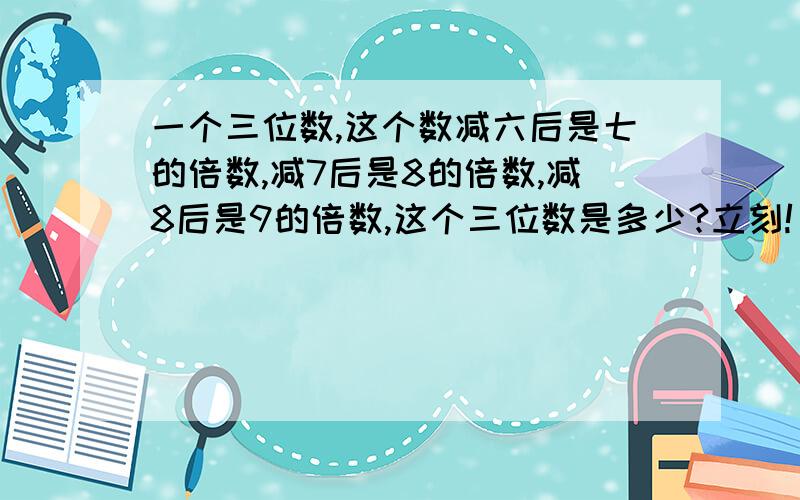 一个三位数,这个数减六后是七的倍数,减7后是8的倍数,减8后是9的倍数,这个三位数是多少?立刻!