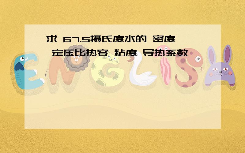 求 67.5摄氏度水的 密度 定压比热容 粘度 导热系数