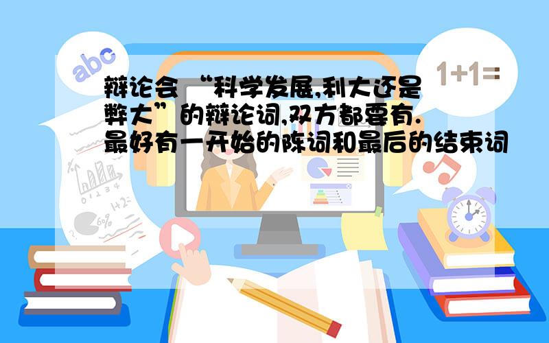 辩论会 “科学发展,利大还是弊大”的辩论词,双方都要有.最好有一开始的陈词和最后的结束词