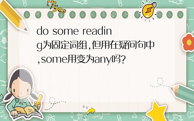 do some reading为固定词组,但用在疑问句中,some用变为any吗?