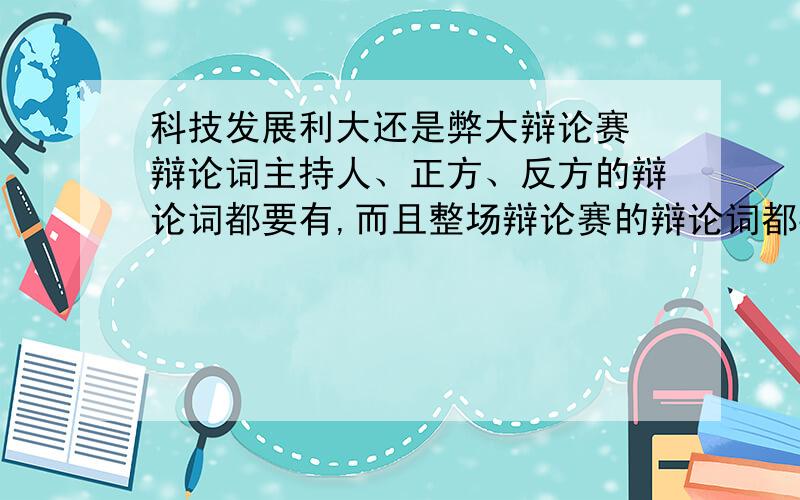 科技发展利大还是弊大辩论赛 辩论词主持人、正方、反方的辩论词都要有,而且整场辩论赛的辩论词都要按顺序排列好.每一轮的辩论词不要太多,正反方都只有四辩.急