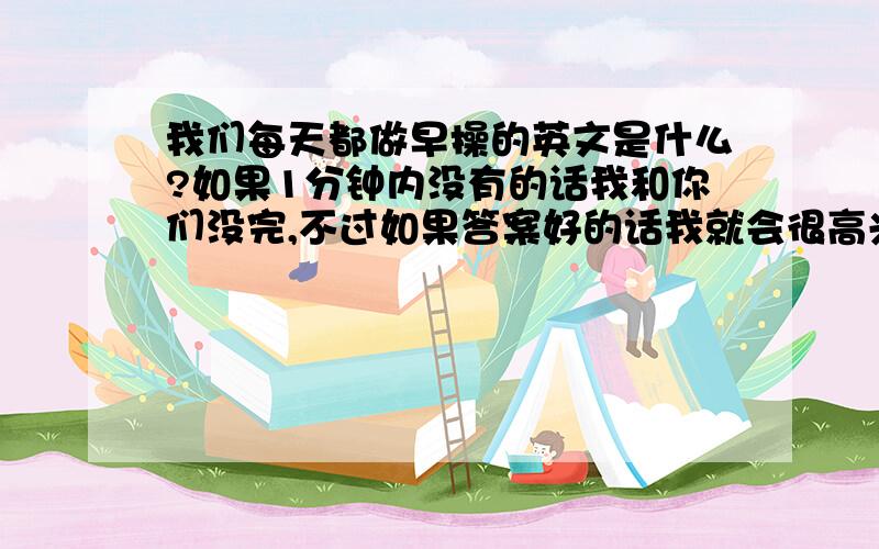 我们每天都做早操的英文是什么?如果1分钟内没有的话我和你们没完,不过如果答案好的话我就会很高兴的了