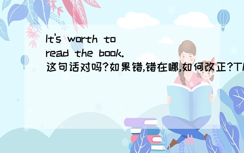 It's worth to read the book.这句话对吗?如果错,错在哪,如何改正?The book is worth ().1.to read 2.reading