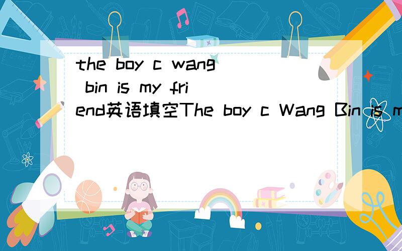 the boy c wang bin is my friend英语填空The boy c Wang Bin is my friendI go to see a film t a mouth