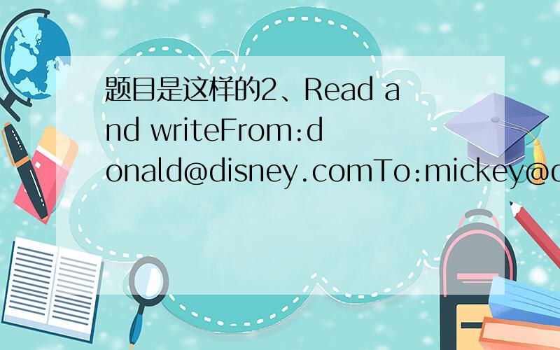 题目是这样的2、Read and writeFrom:donald@disney.comTo:mickey@disney.comHi,Mickey,I have a new house in the villagu.There is a river in front ofthe house.There are green tree near the house.Ilike it very much.Do you like it?yours loveDonaldFrom