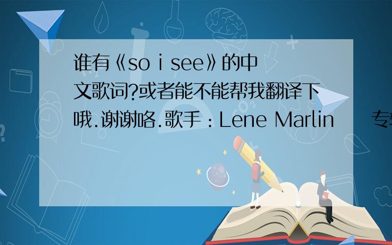 谁有《so i see》的中文歌词?或者能不能帮我翻译下哦.谢谢咯.歌手：Lene Marlin     专辑：playing my game  So I see it, it's right there in front of meWhat's a matter, oh you cannot seeFeeling like I did when you blindfolded m