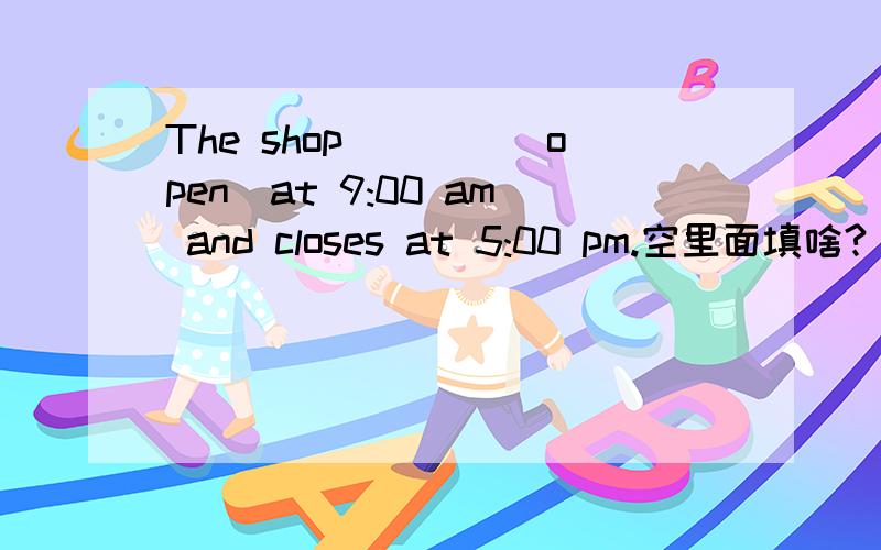 The shop____(open)at 9:00 am and closes at 5:00 pm.空里面填啥?