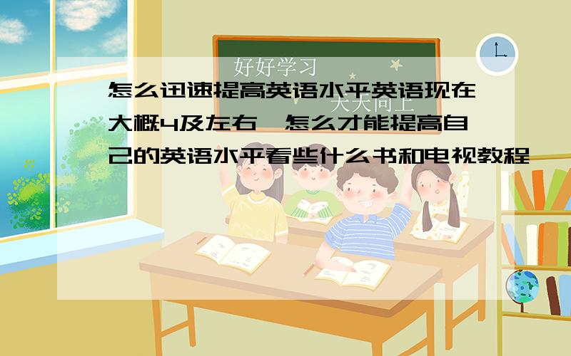 怎么迅速提高英语水平英语现在大概4及左右,怎么才能提高自己的英语水平看些什么书和电视教程