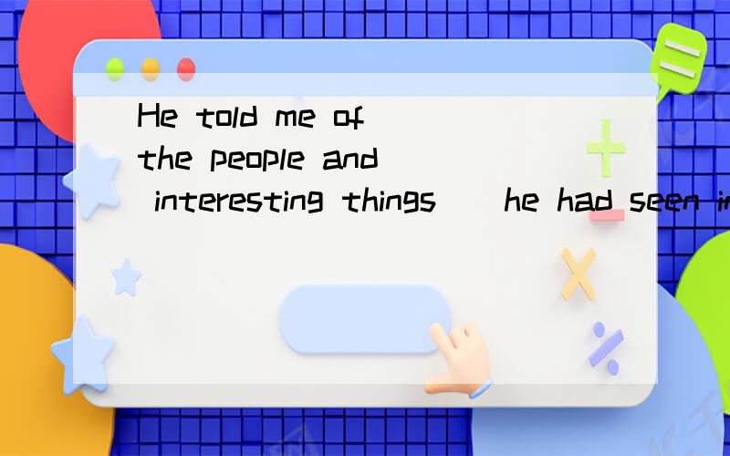 He told me of the people and interesting things__he had seen in America.如题,A.which  B.whom  C.what  D./应该选什么呢?为什么?