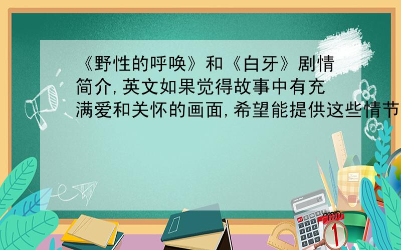 《野性的呼唤》和《白牙》剧情简介,英文如果觉得故事中有充满爱和关怀的画面,希望能提供这些情节的英文或中文译文,希望能在那残酷中发现爱、和谐和美好O(∩_∩)O~