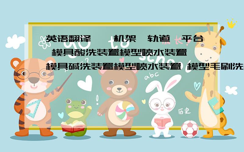 英语翻译一、机架、轨道、平台 模具酸洗装置模型喷水装置 模具碱洗装置模型喷水装置 模型毛刷洗模装置热水槽装置 凝固剂浸渍装置 凝固剂干燥保温烘箱乳胶浸渍装置胶膜硫化烘箱 卷边