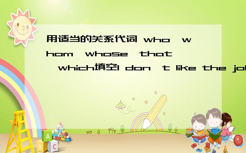 用适当的关系代词 who,whom,whose,that,which填空I don't like the job____she offered me.I shaved off the beard _____I grew during my trip to Australia.That is the man ____I told you about.The men_____were repairing the road made all the noise.