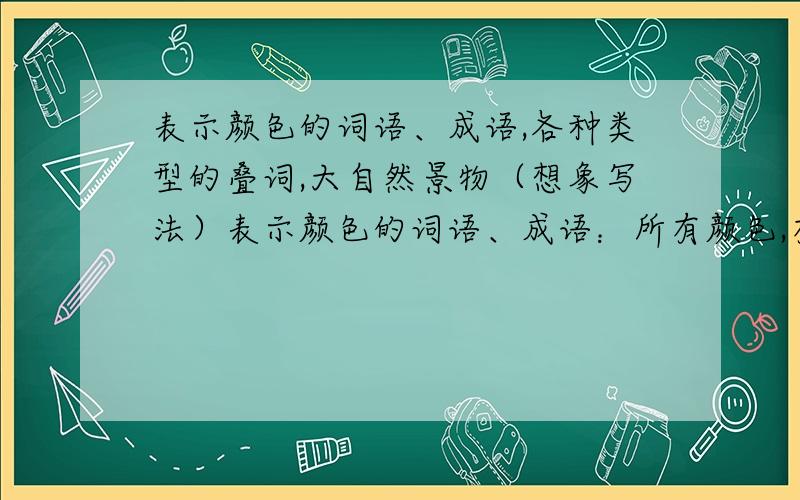 表示颜色的词语、成语,各种类型的叠词,大自然景物（想象写法）表示颜色的词语、成语：所有颜色,有多少就多少,越多越好!各种类型的叠词：各种类型的哦!大自然景物（想象写法）：这个