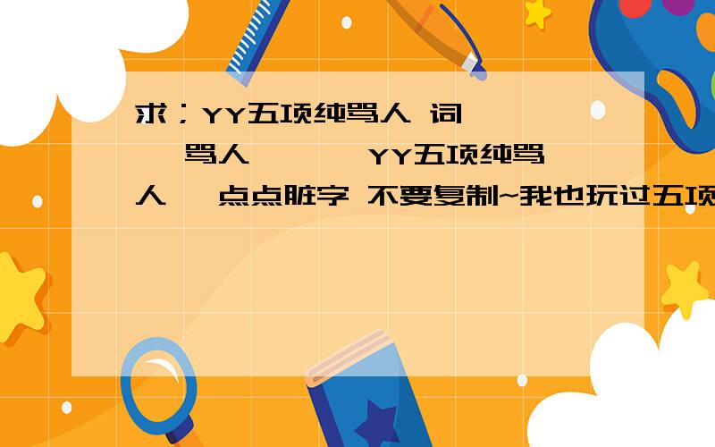 求；YY五项纯骂人 词 *** 骂人 ***YY五项纯骂人 一点点脏字 不要复制~我也玩过五项的 百度上也查过很多五项咚咚 复制的一眼就能看出来的