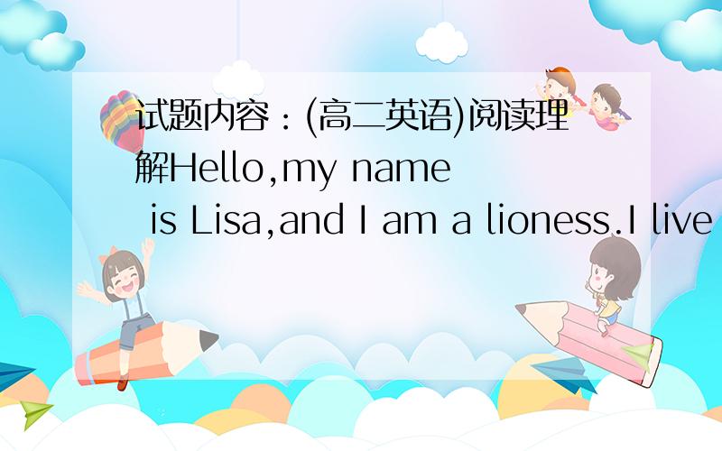 试题内容：(高二英语)阅读理解Hello,my name is Lisa,and I am a lioness.I live on the open grasslands of Africa with my family.Lions living in a group are called a pride.My father is strong and powerful.He and his cousin are the leaders of