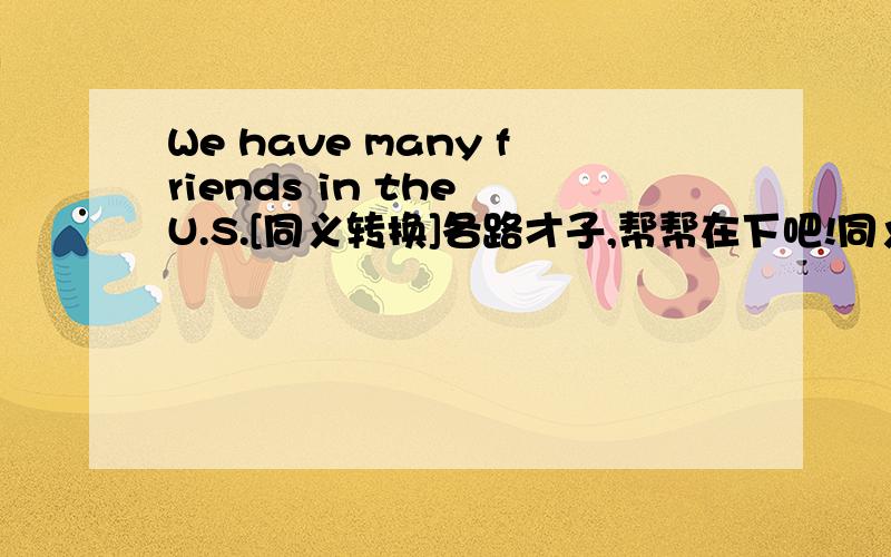 We have many friends in the U.S.[同义转换]各路才子,帮帮在下吧!同义句已经给了we have