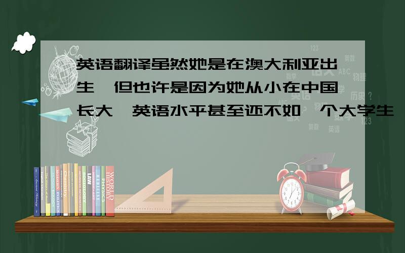 英语翻译虽然她是在澳大利亚出生,但也许是因为她从小在中国长大,英语水平甚至还不如一个大学生,也许你可以帮她补习一下英语.