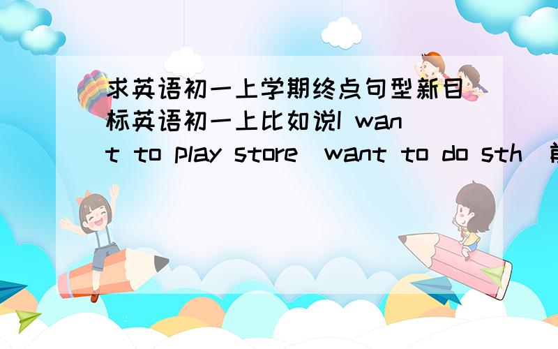 求英语初一上学期终点句型新目标英语初一上比如说I want to play store（want to do sth）前面是例句后面是句型只有例句 或者只有句型都可以 不一定两个全有比如：good afternoon 、 how are you还有顺