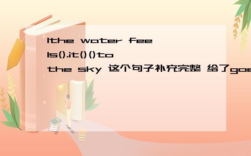 1the water feels().it()()to the sky 这个句子补充完整 给了goes up fall down heavy hot into这几个词