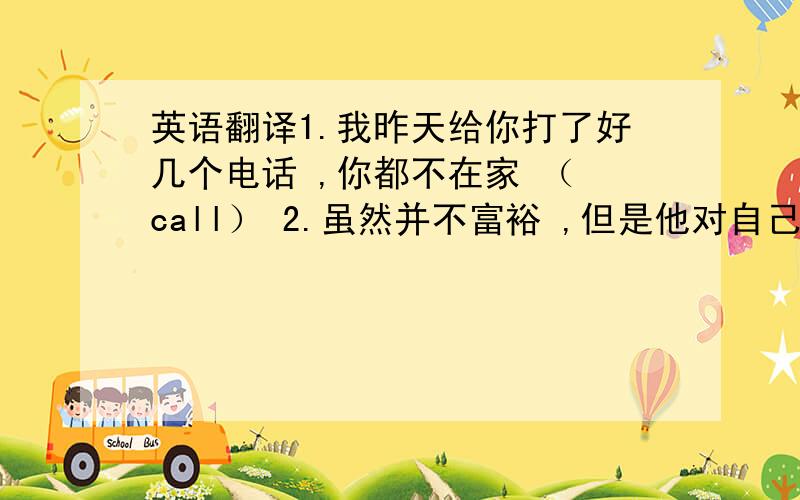 英语翻译1.我昨天给你打了好几个电话 ,你都不在家 （ call） 2.虽然并不富裕 ,但是他对自己的生活相当满意 （although） 3.在叔叔的帮助下 ,汤姆写成了一首动人的诗（ succeed） 4.由于准备充分