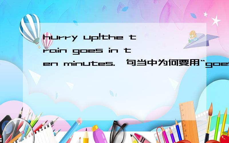 hurry up!the train goes in ten minutes.一句当中为何要用“goes ”这种时态