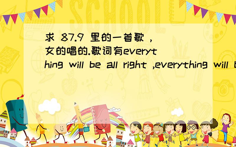 求 87.9 里的一首歌 ,女的唱的.歌词有everything will be all right ,everything will be ok .女的唱的 ,当中还有男的rap 是hit fm独家首播的 ,