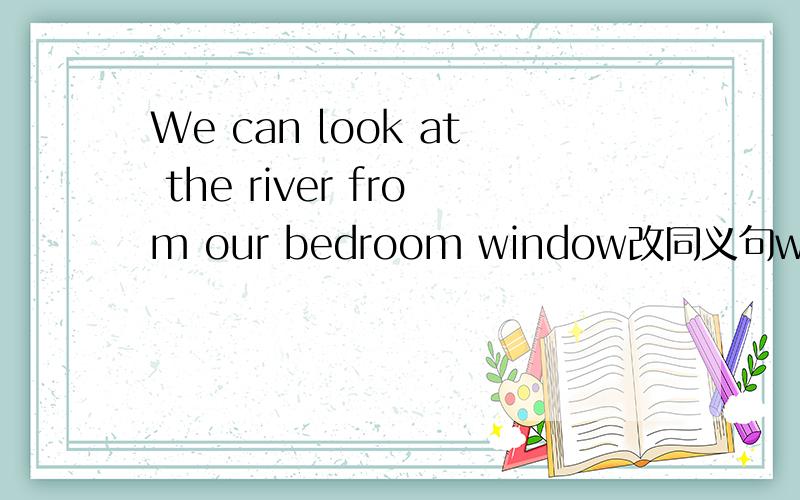 We can look at the river from our bedroom window改同义句we( )( )( )look at the river feom our bedroom window.