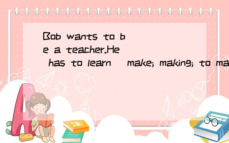 Bob wants to be a teacher.He has to learn (make; making; to make) his classes interesting.