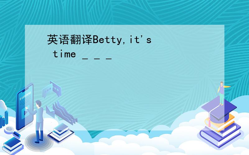 英语翻译Betty,it's time _ _ _