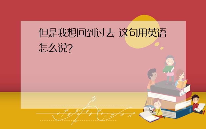 但是我想回到过去 这句用英语怎么说?