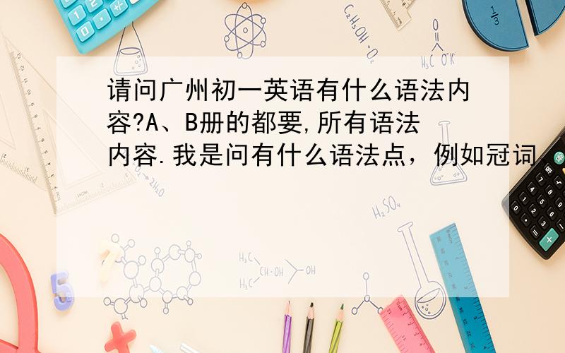 请问广州初一英语有什么语法内容?A、B册的都要,所有语法内容.我是问有什么语法点，例如冠词、定从什么的，答购书中心之类的不相干。