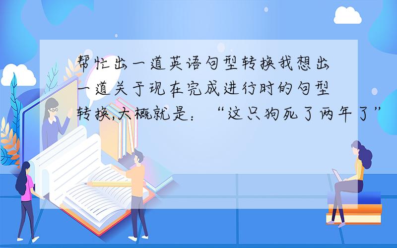 帮忙出一道英语句型转换我想出一道关于现在完成进行时的句型转换,大概就是：“这只狗死了两年了”（一般过去时）然后将这个句子变成现在完成进行时,请问这两个句子用英语应该怎么