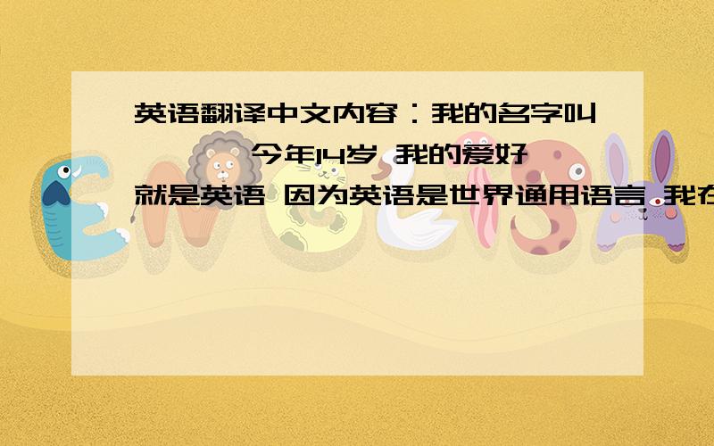 英语翻译中文内容：我的名字叫*** 今年14岁 我的爱好就是英语 因为英语是世界通用语言 我在EF学英语已经有四、五年了 可是要说起英语或是和外国人对话还是会很紧张 一紧张就什么也说不