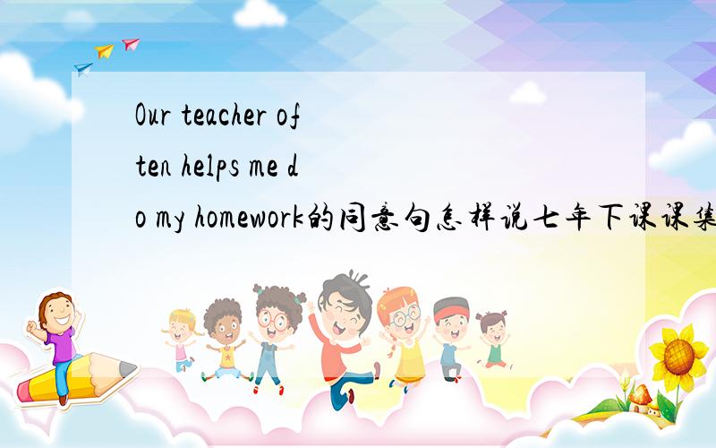 Our teacher often helps me do my homework的同意句怎样说七年下课课集训里的