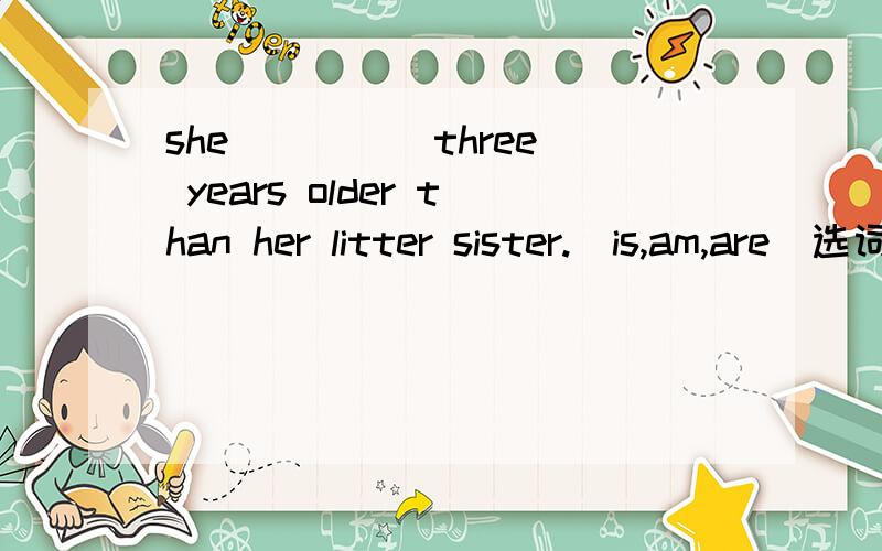 she ____ three years older than her litter sister.(is,am,are)选词填空