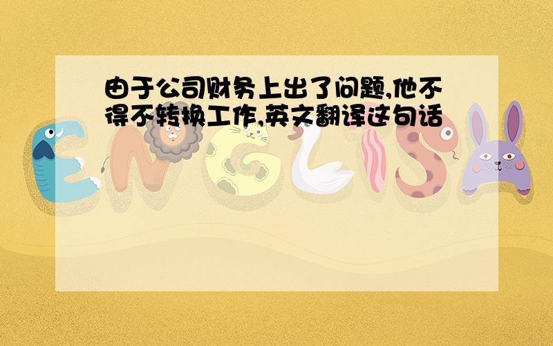 由于公司财务上出了问题,他不得不转换工作,英文翻译这句话